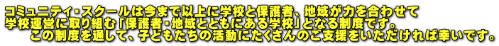コミュニティ・スクールは今まで以上に学校と保護者、地域が力を合わせて 学校運営に取り組む「保護者・地域とともにある学校」となる制度です。 　　この制度を通して、子どもたちの活動にたくさんのご支援をいただければ幸いです。