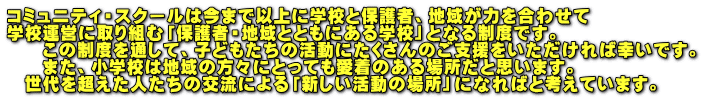 コミュニティ・スクールは今まで以上に学校と保護者、地域が力を合わせて 学校運営に取り組む「保護者・地域とともにある学校」となる制度です。 　　この制度を通して、子どもたちの活動にたくさんのご支援をいただければ幸いです。 　　また、小学校は地域の方々にとっても愛着のある場所だと思います。 　世代を超えた人たちの交流による「新しい活動の場所」になればと考えています。